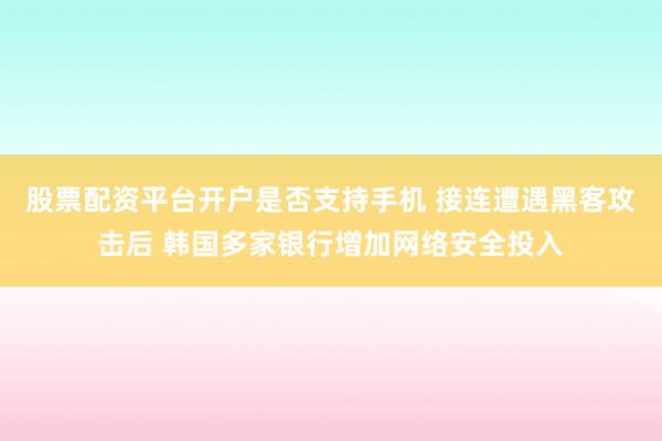 股票配资平台开户是否支持手机 接连遭遇黑客攻击后 韩国多家银行增加网络安全投入