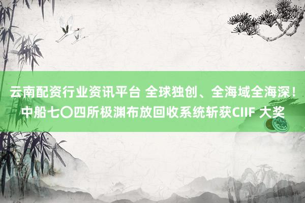 云南配资行业资讯平台 全球独创、全海域全海深！中船七〇四所极渊布放回收系统斩获CIIF 大奖