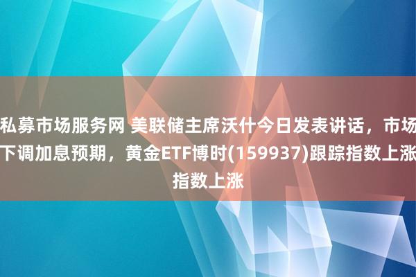 私募市场服务网 美联储主席沃什今日发表讲话,市场下调加息预期,黄金ETF博时(159937)跟踪指数上涨
