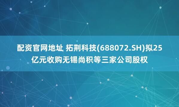 配资官网地址 拓荆科技(688072.SH)拟25亿元收购无锡尚积等三家公司股权