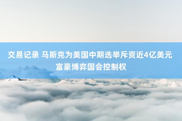交易记录 马斯克为美国中期选举斥资近4亿美元 富豪博弈国会控制权