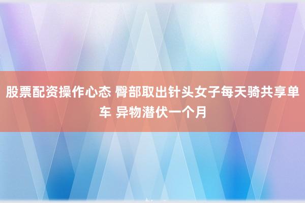 股票配资操作心态 臀部取出针头女子每天骑共享单车 异物潜伏一个月