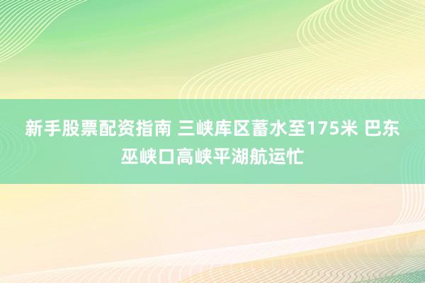 新手股票配资指南 三峡库区蓄水至175米 巴东巫峡口高峡平湖航运忙