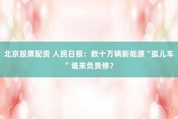 北京股票配资 人民日报：数十万辆新能源“孤儿车”谁来负责修？