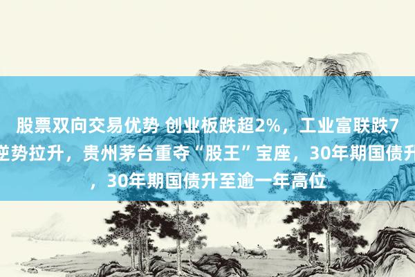 股票双向交易优势 创业板跌超2%，工业富联跌7%，文化传媒逆势拉升，贵州茅台重夺“股王”宝座，30年期国债升至逾一年高位