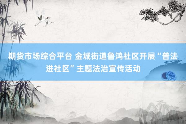 期货市场综合平台 金城街道鲁鸿社区开展“普法进社区”主题法治宣传活动