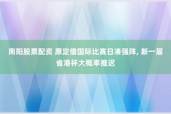 南阳股票配资 原定借国际比赛日凑强阵, 新一届省港杯大概率推迟