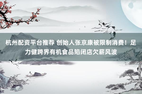 杭州配资平台推荐 创始人张京康被限制消费！足力健跨界有机食品陷闭店欠薪风波