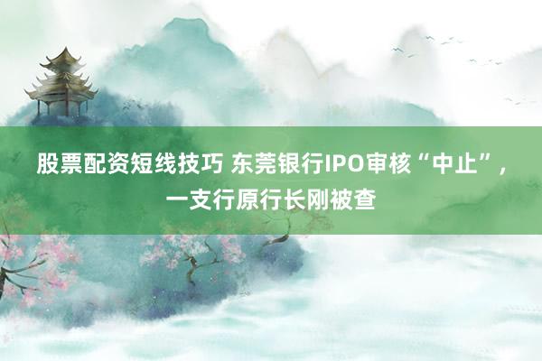 股票配资短线技巧 东莞银行IPO审核“中止”，一支行原行长刚被查