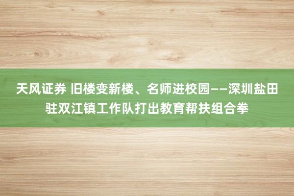 天风证券 旧楼变新楼、名师进校园——深圳盐田驻双江镇工作队打出教育帮扶组合拳