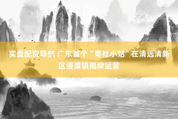 实盘配资导航 广东首个“粤社小站”在清远清新区浸潭镇揭牌运营