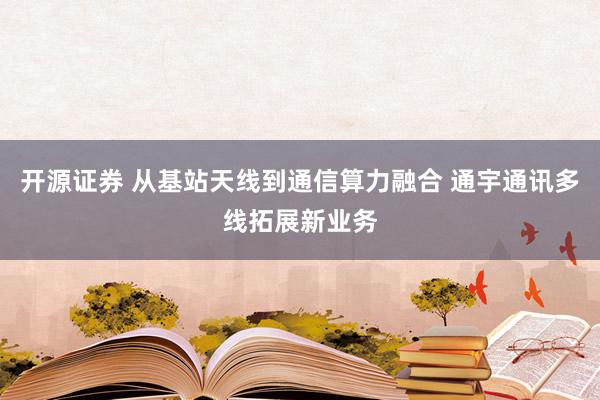 开源证券 从基站天线到通信算力融合 通宇通讯多线拓展新业务