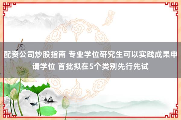 配资公司炒股指南 专业学位研究生可以实践成果申请学位 首批拟在5个类别先行先试