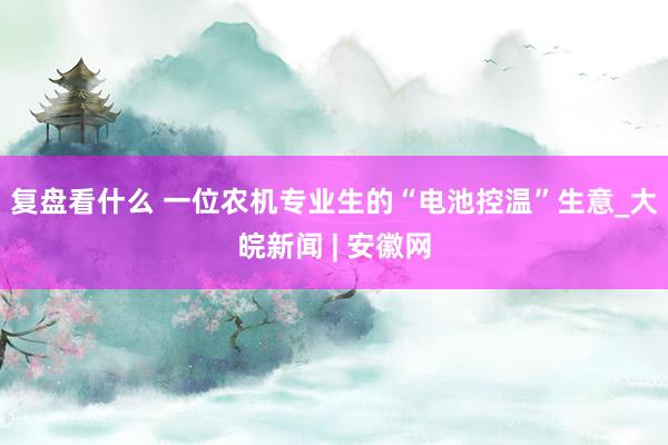 复盘看什么 一位农机专业生的“电池控温”生意_大皖新闻 | 安徽网